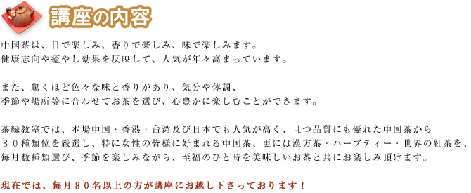 中国茶は、目で楽しみ、香りで楽しみ、味で楽しみます。健康志向や癒やし効果を反映して、人気が年々高まっています。また、驚くほど色々な味と香りがあり、気分や体調、季節や場所等に合わせてお茶を選び、心豊かに楽しむことができます。茶縁教室では、本場中国・香港・台湾及び日本でも人気が高く、且つ品質にも優れた中国茶から 80種類を厳選し、特に女性の皆様に好まれる中国茶、更には漢方茶・ハーブティー・世界の紅茶を、 毎月数種類選び、季節を楽しみながら、至福のひと時を美味しいお茶と共にお楽しみ頂けます。現在では、毎月80名ぐらいの方が講座にお越し下さっております!